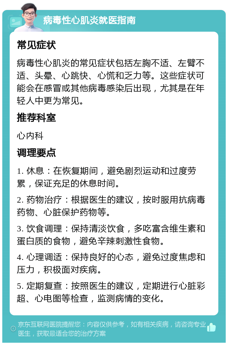 病毒性心肌炎就医指南 常见症状 病毒性心肌炎的常见症状包括左胸不适、左臂不适、头晕、心跳快、心慌和乏力等。这些症状可能会在感冒或其他病毒感染后出现，尤其是在年轻人中更为常见。 推荐科室 心内科 调理要点 1. 休息：在恢复期间，避免剧烈运动和过度劳累，保证充足的休息时间。 2. 药物治疗：根据医生的建议，按时服用抗病毒药物、心脏保护药物等。 3. 饮食调理：保持清淡饮食，多吃富含维生素和蛋白质的食物，避免辛辣刺激性食物。 4. 心理调适：保持良好的心态，避免过度焦虑和压力，积极面对疾病。 5. 定期复查：按照医生的建议，定期进行心脏彩超、心电图等检查，监测病情的变化。