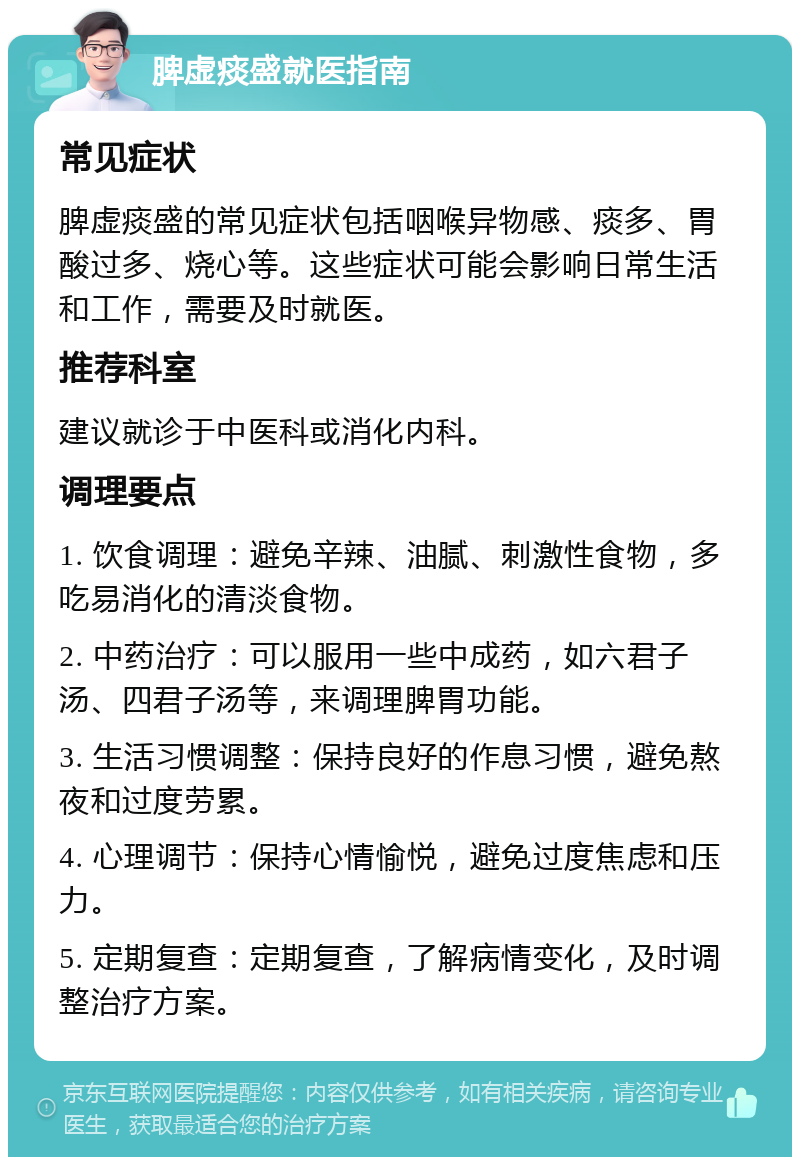 脾虚痰盛就医指南 常见症状 脾虚痰盛的常见症状包括咽喉异物感、痰多、胃酸过多、烧心等。这些症状可能会影响日常生活和工作，需要及时就医。 推荐科室 建议就诊于中医科或消化内科。 调理要点 1. 饮食调理：避免辛辣、油腻、刺激性食物，多吃易消化的清淡食物。 2. 中药治疗：可以服用一些中成药，如六君子汤、四君子汤等，来调理脾胃功能。 3. 生活习惯调整：保持良好的作息习惯，避免熬夜和过度劳累。 4. 心理调节：保持心情愉悦，避免过度焦虑和压力。 5. 定期复查：定期复查，了解病情变化，及时调整治疗方案。