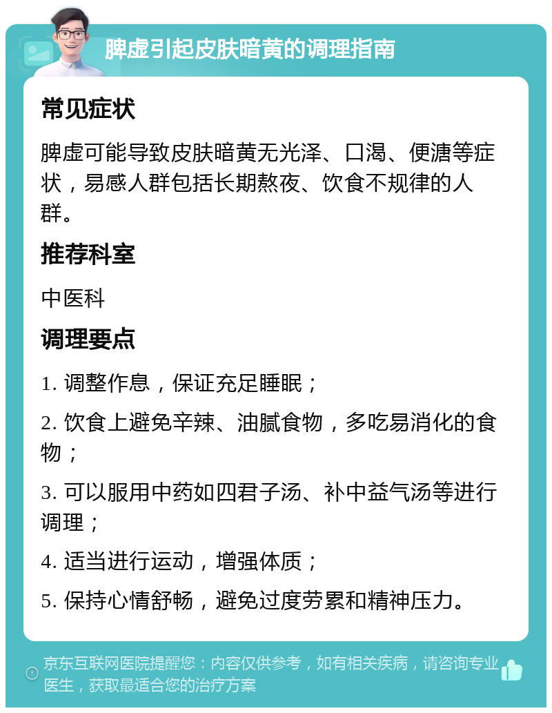 脾虚引起皮肤暗黄的调理指南 常见症状 脾虚可能导致皮肤暗黄无光泽、口渴、便溏等症状，易感人群包括长期熬夜、饮食不规律的人群。 推荐科室 中医科 调理要点 1. 调整作息，保证充足睡眠； 2. 饮食上避免辛辣、油腻食物，多吃易消化的食物； 3. 可以服用中药如四君子汤、补中益气汤等进行调理； 4. 适当进行运动，增强体质； 5. 保持心情舒畅，避免过度劳累和精神压力。