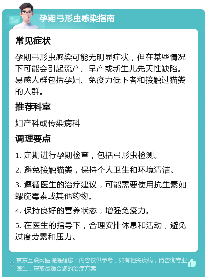 孕期弓形虫感染指南 常见症状 孕期弓形虫感染可能无明显症状，但在某些情况下可能会引起流产、早产或新生儿先天性缺陷。易感人群包括孕妇、免疫力低下者和接触过猫粪的人群。 推荐科室 妇产科或传染病科 调理要点 1. 定期进行孕期检查，包括弓形虫检测。 2. 避免接触猫粪，保持个人卫生和环境清洁。 3. 遵循医生的治疗建议，可能需要使用抗生素如螺旋霉素或其他药物。 4. 保持良好的营养状态，增强免疫力。 5. 在医生的指导下，合理安排休息和活动，避免过度劳累和压力。