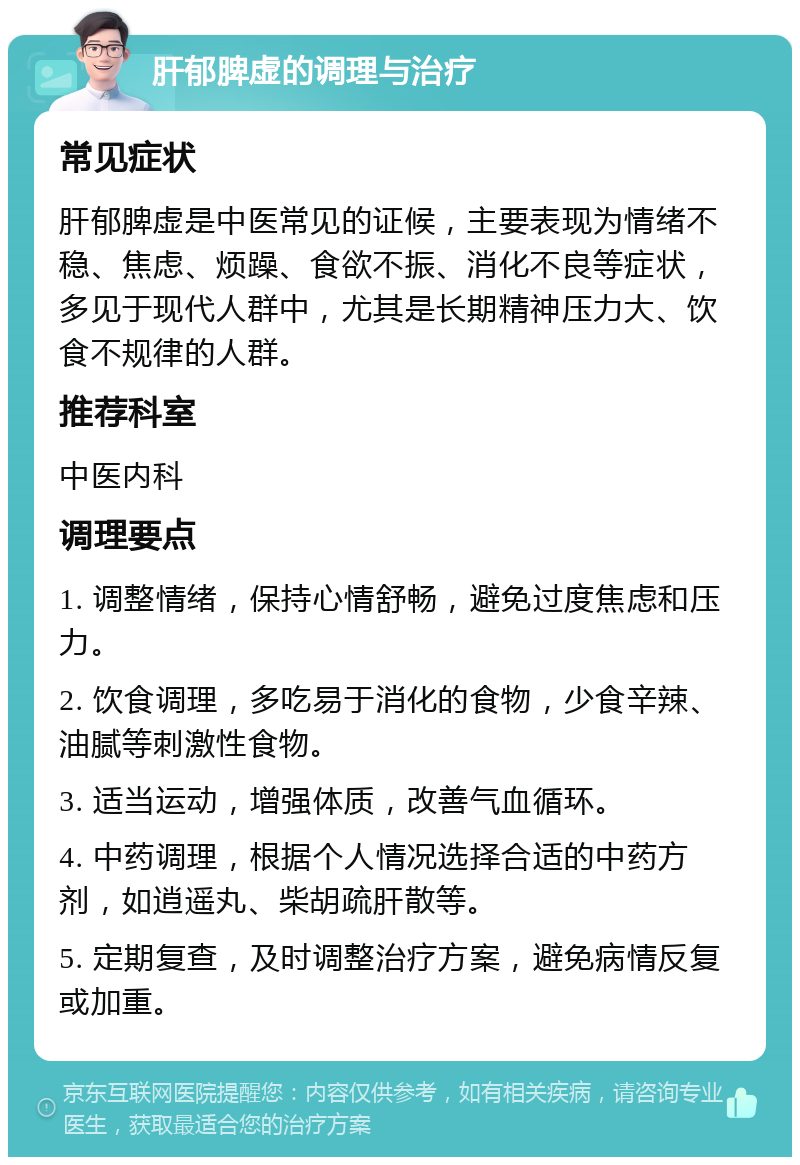 肝郁脾虚的调理与治疗 常见症状 肝郁脾虚是中医常见的证候，主要表现为情绪不稳、焦虑、烦躁、食欲不振、消化不良等症状，多见于现代人群中，尤其是长期精神压力大、饮食不规律的人群。 推荐科室 中医内科 调理要点 1. 调整情绪，保持心情舒畅，避免过度焦虑和压力。 2. 饮食调理，多吃易于消化的食物，少食辛辣、油腻等刺激性食物。 3. 适当运动，增强体质，改善气血循环。 4. 中药调理，根据个人情况选择合适的中药方剂，如逍遥丸、柴胡疏肝散等。 5. 定期复查，及时调整治疗方案，避免病情反复或加重。