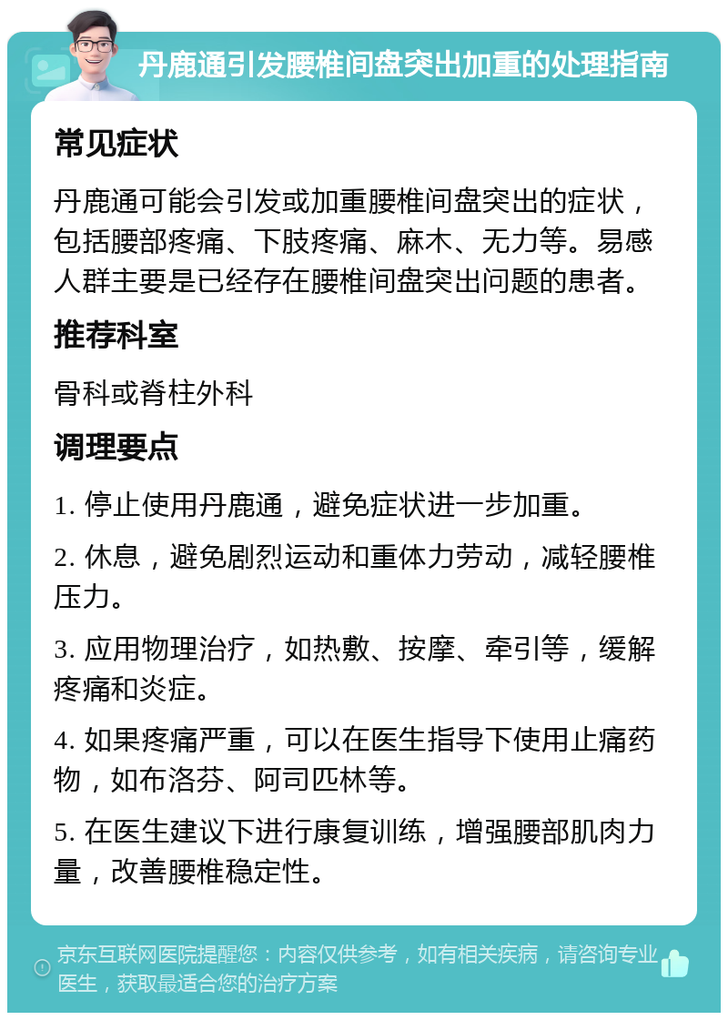 丹鹿通引发腰椎间盘突出加重的处理指南 常见症状 丹鹿通可能会引发或加重腰椎间盘突出的症状，包括腰部疼痛、下肢疼痛、麻木、无力等。易感人群主要是已经存在腰椎间盘突出问题的患者。 推荐科室 骨科或脊柱外科 调理要点 1. 停止使用丹鹿通，避免症状进一步加重。 2. 休息，避免剧烈运动和重体力劳动，减轻腰椎压力。 3. 应用物理治疗，如热敷、按摩、牵引等，缓解疼痛和炎症。 4. 如果疼痛严重，可以在医生指导下使用止痛药物，如布洛芬、阿司匹林等。 5. 在医生建议下进行康复训练，增强腰部肌肉力量，改善腰椎稳定性。