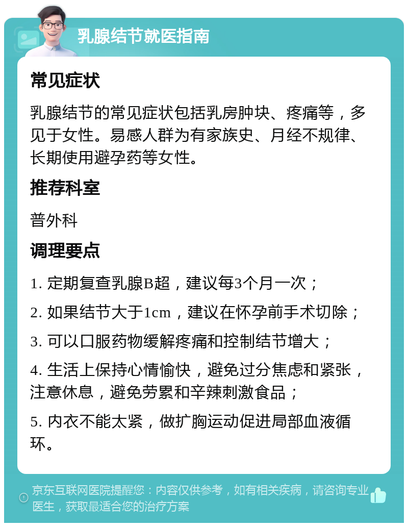 乳腺结节就医指南 常见症状 乳腺结节的常见症状包括乳房肿块、疼痛等，多见于女性。易感人群为有家族史、月经不规律、长期使用避孕药等女性。 推荐科室 普外科 调理要点 1. 定期复查乳腺B超，建议每3个月一次； 2. 如果结节大于1cm，建议在怀孕前手术切除； 3. 可以口服药物缓解疼痛和控制结节增大； 4. 生活上保持心情愉快，避免过分焦虑和紧张，注意休息，避免劳累和辛辣刺激食品； 5. 内衣不能太紧，做扩胸运动促进局部血液循环。