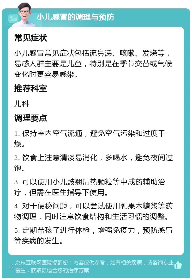 小儿感冒的调理与预防 常见症状 小儿感冒常见症状包括流鼻涕、咳嗽、发烧等，易感人群主要是儿童，特别是在季节交替或气候变化时更容易感染。 推荐科室 儿科 调理要点 1. 保持室内空气流通，避免空气污染和过度干燥。 2. 饮食上注意清淡易消化，多喝水，避免夜间过饱。 3. 可以使用小儿豉翘清热颗粒等中成药辅助治疗，但需在医生指导下使用。 4. 对于便秘问题，可以尝试使用乳果木糖浆等药物调理，同时注意饮食结构和生活习惯的调整。 5. 定期带孩子进行体检，增强免疫力，预防感冒等疾病的发生。