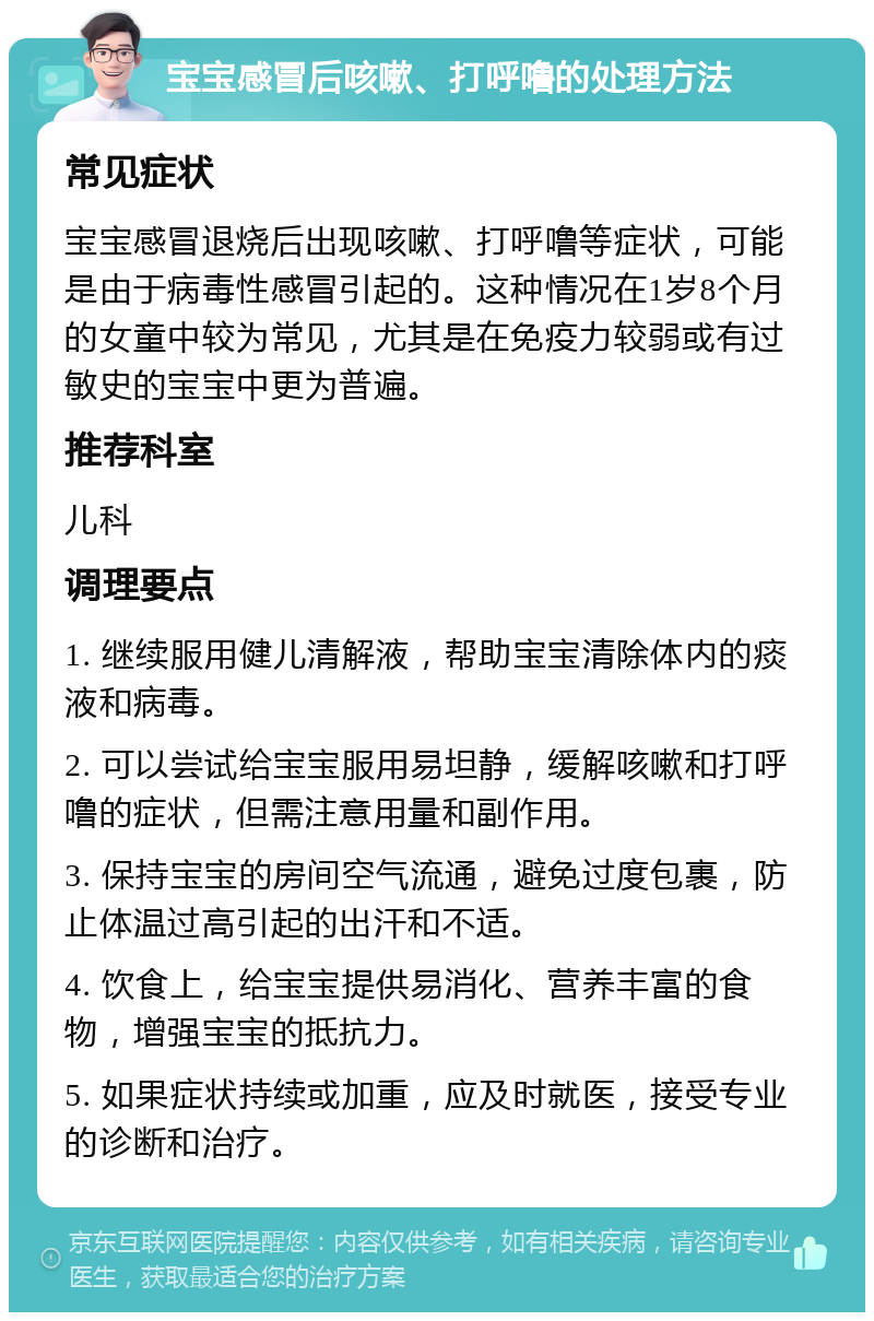 宝宝感冒后咳嗽、打呼噜的处理方法 常见症状 宝宝感冒退烧后出现咳嗽、打呼噜等症状，可能是由于病毒性感冒引起的。这种情况在1岁8个月的女童中较为常见，尤其是在免疫力较弱或有过敏史的宝宝中更为普遍。 推荐科室 儿科 调理要点 1. 继续服用健儿清解液，帮助宝宝清除体内的痰液和病毒。 2. 可以尝试给宝宝服用易坦静，缓解咳嗽和打呼噜的症状，但需注意用量和副作用。 3. 保持宝宝的房间空气流通，避免过度包裹，防止体温过高引起的出汗和不适。 4. 饮食上，给宝宝提供易消化、营养丰富的食物，增强宝宝的抵抗力。 5. 如果症状持续或加重，应及时就医，接受专业的诊断和治疗。