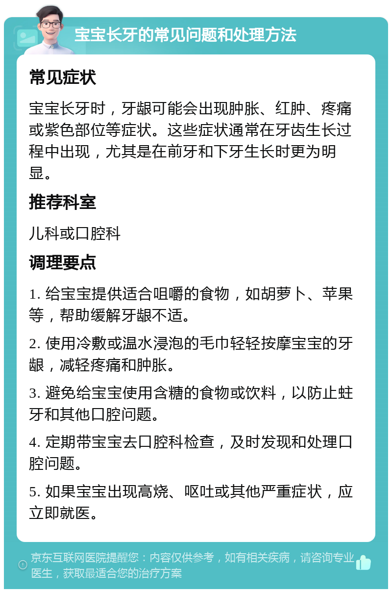 宝宝长牙的常见问题和处理方法 常见症状 宝宝长牙时，牙龈可能会出现肿胀、红肿、疼痛或紫色部位等症状。这些症状通常在牙齿生长过程中出现，尤其是在前牙和下牙生长时更为明显。 推荐科室 儿科或口腔科 调理要点 1. 给宝宝提供适合咀嚼的食物，如胡萝卜、苹果等，帮助缓解牙龈不适。 2. 使用冷敷或温水浸泡的毛巾轻轻按摩宝宝的牙龈，减轻疼痛和肿胀。 3. 避免给宝宝使用含糖的食物或饮料，以防止蛀牙和其他口腔问题。 4. 定期带宝宝去口腔科检查，及时发现和处理口腔问题。 5. 如果宝宝出现高烧、呕吐或其他严重症状，应立即就医。