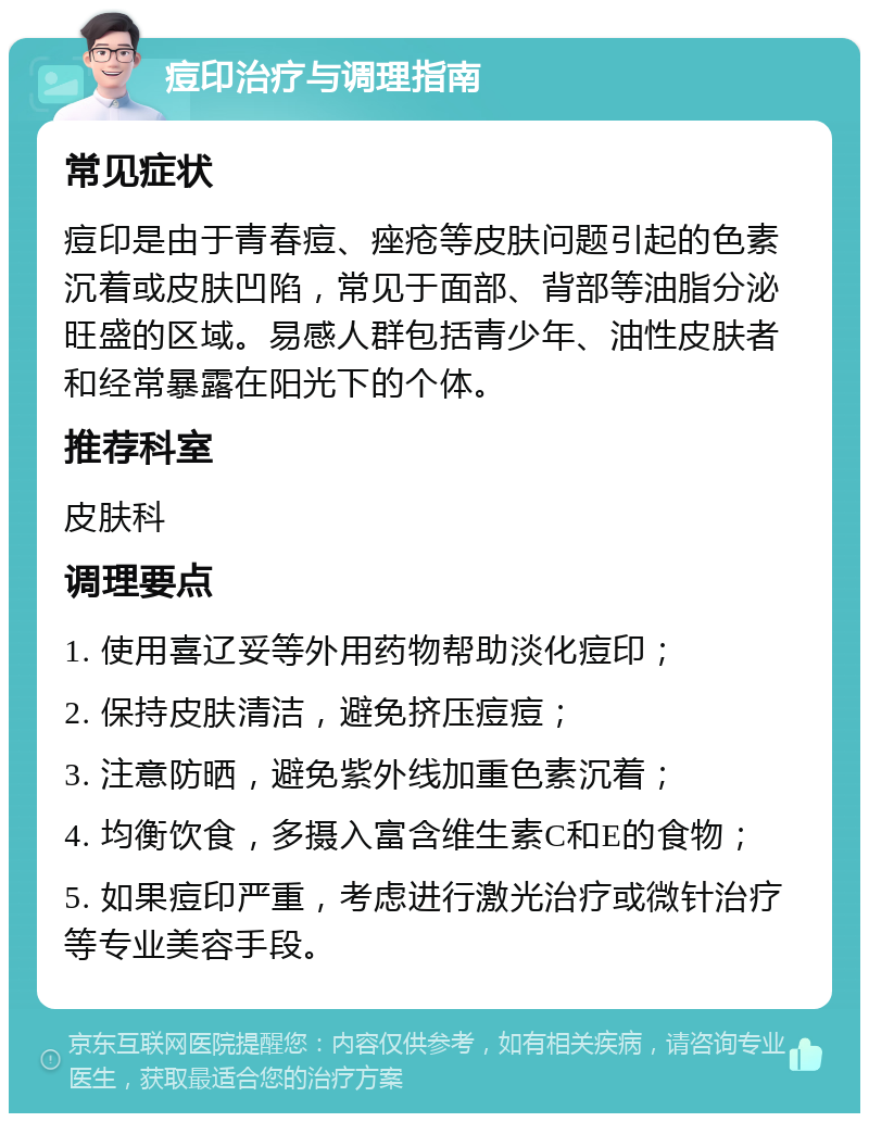 痘印治疗与调理指南 常见症状 痘印是由于青春痘、痤疮等皮肤问题引起的色素沉着或皮肤凹陷，常见于面部、背部等油脂分泌旺盛的区域。易感人群包括青少年、油性皮肤者和经常暴露在阳光下的个体。 推荐科室 皮肤科 调理要点 1. 使用喜辽妥等外用药物帮助淡化痘印； 2. 保持皮肤清洁，避免挤压痘痘； 3. 注意防晒，避免紫外线加重色素沉着； 4. 均衡饮食，多摄入富含维生素C和E的食物； 5. 如果痘印严重，考虑进行激光治疗或微针治疗等专业美容手段。