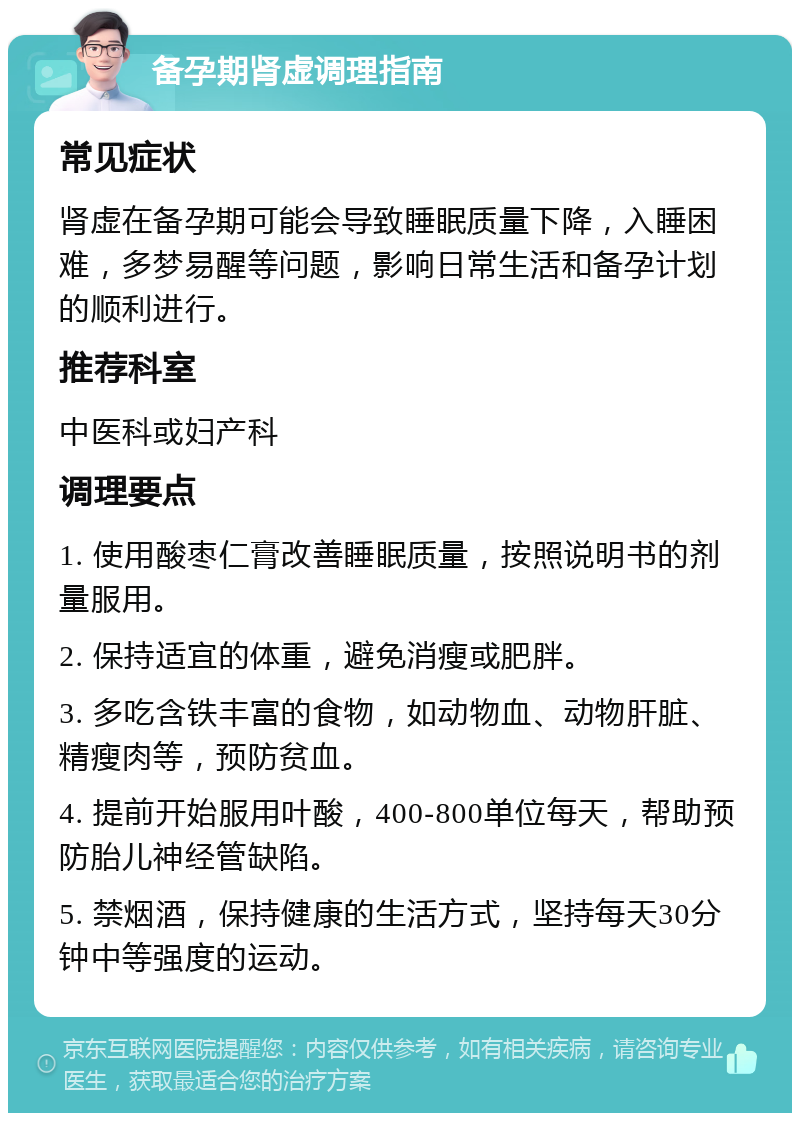 备孕期肾虚调理指南 常见症状 肾虚在备孕期可能会导致睡眠质量下降，入睡困难，多梦易醒等问题，影响日常生活和备孕计划的顺利进行。 推荐科室 中医科或妇产科 调理要点 1. 使用酸枣仁膏改善睡眠质量，按照说明书的剂量服用。 2. 保持适宜的体重，避免消瘦或肥胖。 3. 多吃含铁丰富的食物，如动物血、动物肝脏、精瘦肉等，预防贫血。 4. 提前开始服用叶酸，400-800单位每天，帮助预防胎儿神经管缺陷。 5. 禁烟酒，保持健康的生活方式，坚持每天30分钟中等强度的运动。