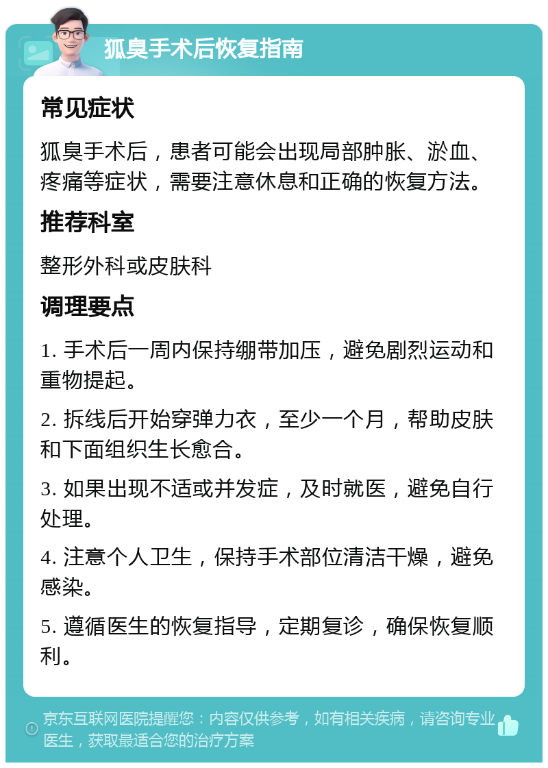 狐臭手术后恢复指南 常见症状 狐臭手术后，患者可能会出现局部肿胀、淤血、疼痛等症状，需要注意休息和正确的恢复方法。 推荐科室 整形外科或皮肤科 调理要点 1. 手术后一周内保持绷带加压，避免剧烈运动和重物提起。 2. 拆线后开始穿弹力衣，至少一个月，帮助皮肤和下面组织生长愈合。 3. 如果出现不适或并发症，及时就医，避免自行处理。 4. 注意个人卫生，保持手术部位清洁干燥，避免感染。 5. 遵循医生的恢复指导，定期复诊，确保恢复顺利。