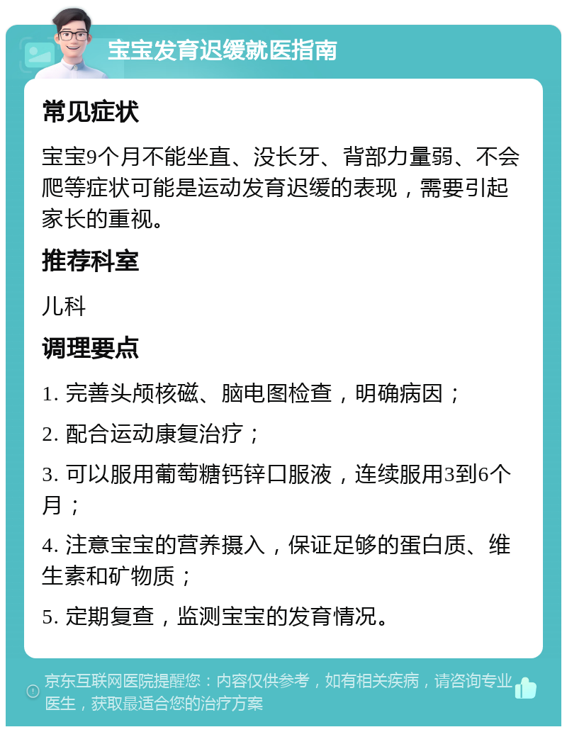 宝宝发育迟缓就医指南 常见症状 宝宝9个月不能坐直、没长牙、背部力量弱、不会爬等症状可能是运动发育迟缓的表现，需要引起家长的重视。 推荐科室 儿科 调理要点 1. 完善头颅核磁、脑电图检查，明确病因； 2. 配合运动康复治疗； 3. 可以服用葡萄糖钙锌口服液，连续服用3到6个月； 4. 注意宝宝的营养摄入，保证足够的蛋白质、维生素和矿物质； 5. 定期复查，监测宝宝的发育情况。