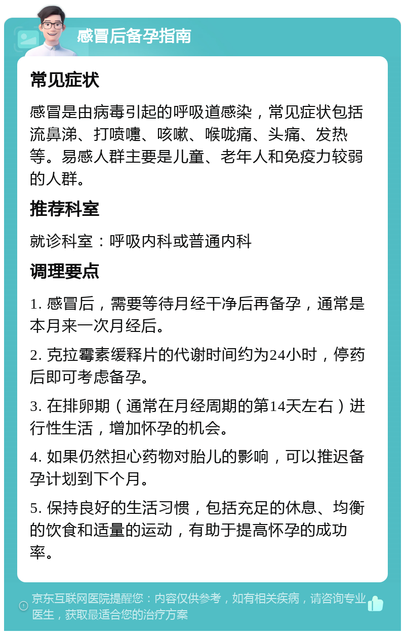 感冒后备孕指南 常见症状 感冒是由病毒引起的呼吸道感染，常见症状包括流鼻涕、打喷嚏、咳嗽、喉咙痛、头痛、发热等。易感人群主要是儿童、老年人和免疫力较弱的人群。 推荐科室 就诊科室：呼吸内科或普通内科 调理要点 1. 感冒后，需要等待月经干净后再备孕，通常是本月来一次月经后。 2. 克拉霉素缓释片的代谢时间约为24小时，停药后即可考虑备孕。 3. 在排卵期（通常在月经周期的第14天左右）进行性生活，增加怀孕的机会。 4. 如果仍然担心药物对胎儿的影响，可以推迟备孕计划到下个月。 5. 保持良好的生活习惯，包括充足的休息、均衡的饮食和适量的运动，有助于提高怀孕的成功率。