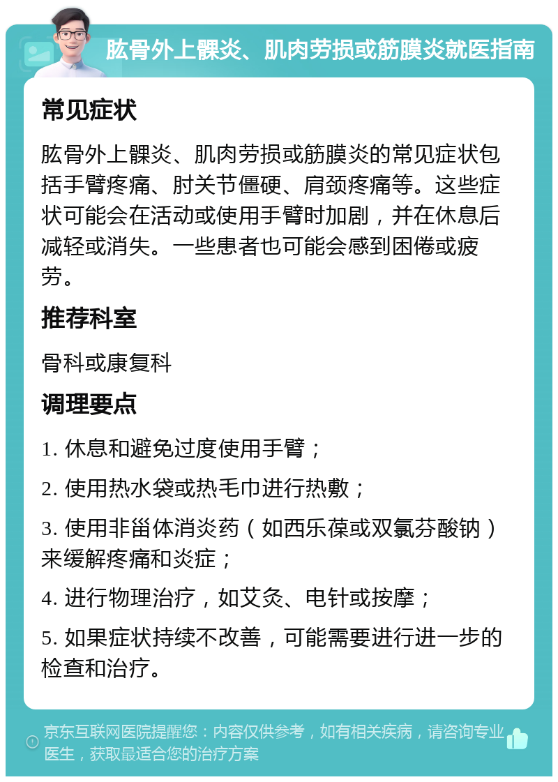 肱骨外上髁炎、肌肉劳损或筋膜炎就医指南 常见症状 肱骨外上髁炎、肌肉劳损或筋膜炎的常见症状包括手臂疼痛、肘关节僵硬、肩颈疼痛等。这些症状可能会在活动或使用手臂时加剧，并在休息后减轻或消失。一些患者也可能会感到困倦或疲劳。 推荐科室 骨科或康复科 调理要点 1. 休息和避免过度使用手臂； 2. 使用热水袋或热毛巾进行热敷； 3. 使用非甾体消炎药（如西乐葆或双氯芬酸钠）来缓解疼痛和炎症； 4. 进行物理治疗，如艾灸、电针或按摩； 5. 如果症状持续不改善，可能需要进行进一步的检查和治疗。