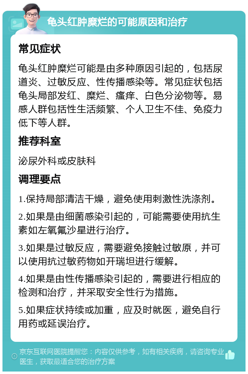 龟头红肿糜烂的可能原因和治疗 常见症状 龟头红肿糜烂可能是由多种原因引起的，包括尿道炎、过敏反应、性传播感染等。常见症状包括龟头局部发红、糜烂、瘙痒、白色分泌物等。易感人群包括性生活频繁、个人卫生不佳、免疫力低下等人群。 推荐科室 泌尿外科或皮肤科 调理要点 1.保持局部清洁干燥，避免使用刺激性洗涤剂。 2.如果是由细菌感染引起的，可能需要使用抗生素如左氧氟沙星进行治疗。 3.如果是过敏反应，需要避免接触过敏原，并可以使用抗过敏药物如开瑞坦进行缓解。 4.如果是由性传播感染引起的，需要进行相应的检测和治疗，并采取安全性行为措施。 5.如果症状持续或加重，应及时就医，避免自行用药或延误治疗。