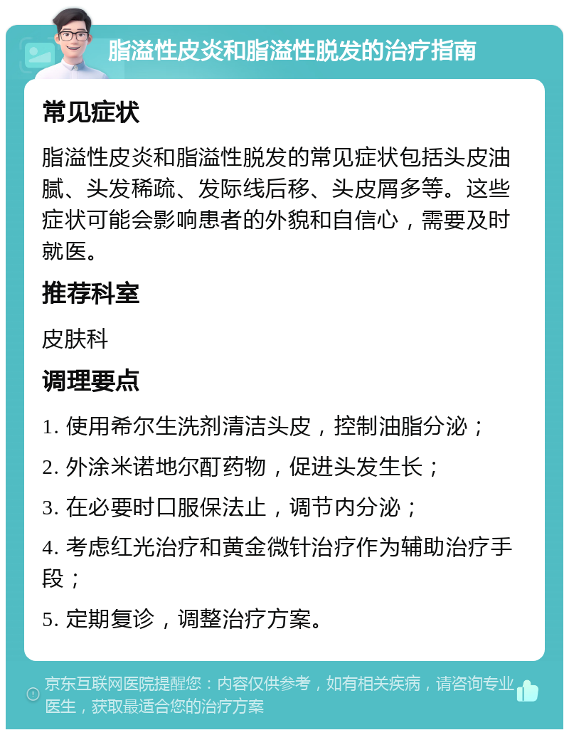 脂溢性皮炎和脂溢性脱发的治疗指南 常见症状 脂溢性皮炎和脂溢性脱发的常见症状包括头皮油腻、头发稀疏、发际线后移、头皮屑多等。这些症状可能会影响患者的外貌和自信心，需要及时就医。 推荐科室 皮肤科 调理要点 1. 使用希尔生洗剂清洁头皮，控制油脂分泌； 2. 外涂米诺地尔酊药物，促进头发生长； 3. 在必要时口服保法止，调节内分泌； 4. 考虑红光治疗和黄金微针治疗作为辅助治疗手段； 5. 定期复诊，调整治疗方案。