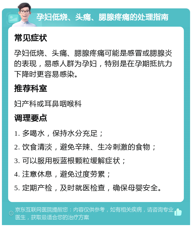 孕妇低烧、头痛、腮腺疼痛的处理指南 常见症状 孕妇低烧、头痛、腮腺疼痛可能是感冒或腮腺炎的表现，易感人群为孕妇，特别是在孕期抵抗力下降时更容易感染。 推荐科室 妇产科或耳鼻咽喉科 调理要点 1. 多喝水，保持水分充足； 2. 饮食清淡，避免辛辣、生冷刺激的食物； 3. 可以服用板蓝根颗粒缓解症状； 4. 注意休息，避免过度劳累； 5. 定期产检，及时就医检查，确保母婴安全。