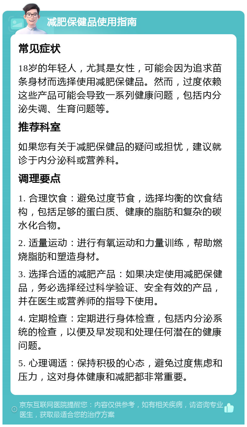 减肥保健品使用指南 常见症状 18岁的年轻人，尤其是女性，可能会因为追求苗条身材而选择使用减肥保健品。然而，过度依赖这些产品可能会导致一系列健康问题，包括内分泌失调、生育问题等。 推荐科室 如果您有关于减肥保健品的疑问或担忧，建议就诊于内分泌科或营养科。 调理要点 1. 合理饮食：避免过度节食，选择均衡的饮食结构，包括足够的蛋白质、健康的脂肪和复杂的碳水化合物。 2. 适量运动：进行有氧运动和力量训练，帮助燃烧脂肪和塑造身材。 3. 选择合适的减肥产品：如果决定使用减肥保健品，务必选择经过科学验证、安全有效的产品，并在医生或营养师的指导下使用。 4. 定期检查：定期进行身体检查，包括内分泌系统的检查，以便及早发现和处理任何潜在的健康问题。 5. 心理调适：保持积极的心态，避免过度焦虑和压力，这对身体健康和减肥都非常重要。