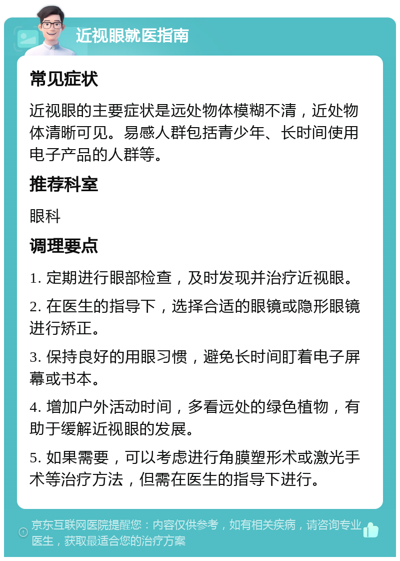 近视眼就医指南 常见症状 近视眼的主要症状是远处物体模糊不清，近处物体清晰可见。易感人群包括青少年、长时间使用电子产品的人群等。 推荐科室 眼科 调理要点 1. 定期进行眼部检查，及时发现并治疗近视眼。 2. 在医生的指导下，选择合适的眼镜或隐形眼镜进行矫正。 3. 保持良好的用眼习惯，避免长时间盯着电子屏幕或书本。 4. 增加户外活动时间，多看远处的绿色植物，有助于缓解近视眼的发展。 5. 如果需要，可以考虑进行角膜塑形术或激光手术等治疗方法，但需在医生的指导下进行。