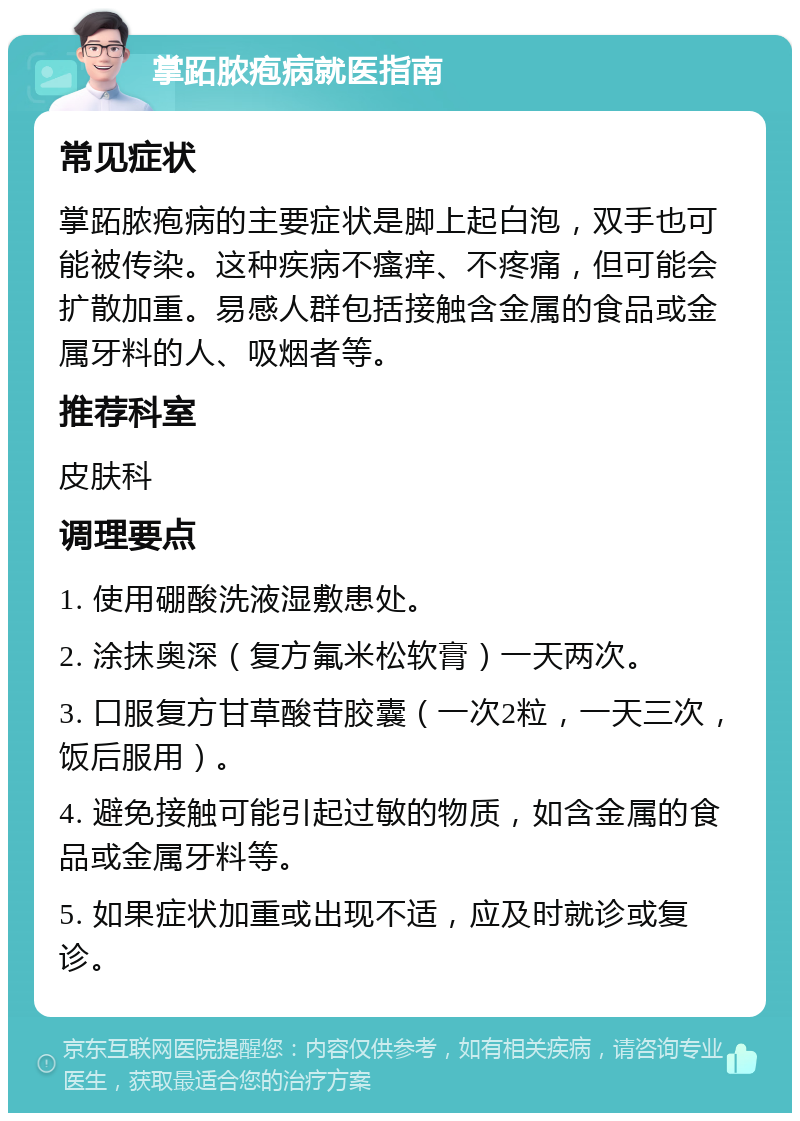 掌跖脓疱病就医指南 常见症状 掌跖脓疱病的主要症状是脚上起白泡，双手也可能被传染。这种疾病不瘙痒、不疼痛，但可能会扩散加重。易感人群包括接触含金属的食品或金属牙料的人、吸烟者等。 推荐科室 皮肤科 调理要点 1. 使用硼酸洗液湿敷患处。 2. 涂抹奥深（复方氟米松软膏）一天两次。 3. 口服复方甘草酸苷胶囊（一次2粒，一天三次，饭后服用）。 4. 避免接触可能引起过敏的物质，如含金属的食品或金属牙料等。 5. 如果症状加重或出现不适，应及时就诊或复诊。