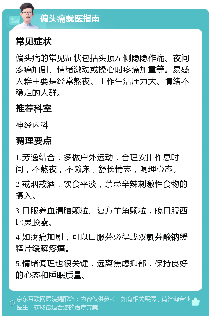 偏头痛就医指南 常见症状 偏头痛的常见症状包括头顶左侧隐隐作痛、夜间疼痛加剧、情绪激动或操心时疼痛加重等。易感人群主要是经常熬夜、工作生活压力大、情绪不稳定的人群。 推荐科室 神经内科 调理要点 1.劳逸结合，多做户外运动，合理安排作息时间，不熬夜，不懒床，舒长情志，调理心态。 2.戒烟戒酒，饮食平淡，禁忌辛辣刺激性食物的摄入。 3.口服养血清脑颗粒、复方羊角颗粒，晚口服西比灵胶囊。 4.如疼痛加剧，可以口服芬必得或双氯芬酸钠缓释片缓解疼痛。 5.情绪调理也很关键，远离焦虑抑郁，保持良好的心态和睡眠质量。