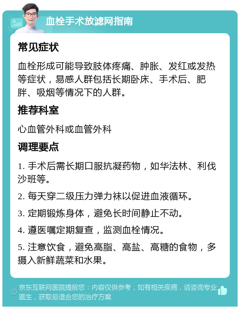 血栓手术放滤网指南 常见症状 血栓形成可能导致肢体疼痛、肿胀、发红或发热等症状，易感人群包括长期卧床、手术后、肥胖、吸烟等情况下的人群。 推荐科室 心血管外科或血管外科 调理要点 1. 手术后需长期口服抗凝药物，如华法林、利伐沙班等。 2. 每天穿二级压力弹力袜以促进血液循环。 3. 定期锻炼身体，避免长时间静止不动。 4. 遵医嘱定期复查，监测血栓情况。 5. 注意饮食，避免高脂、高盐、高糖的食物，多摄入新鲜蔬菜和水果。