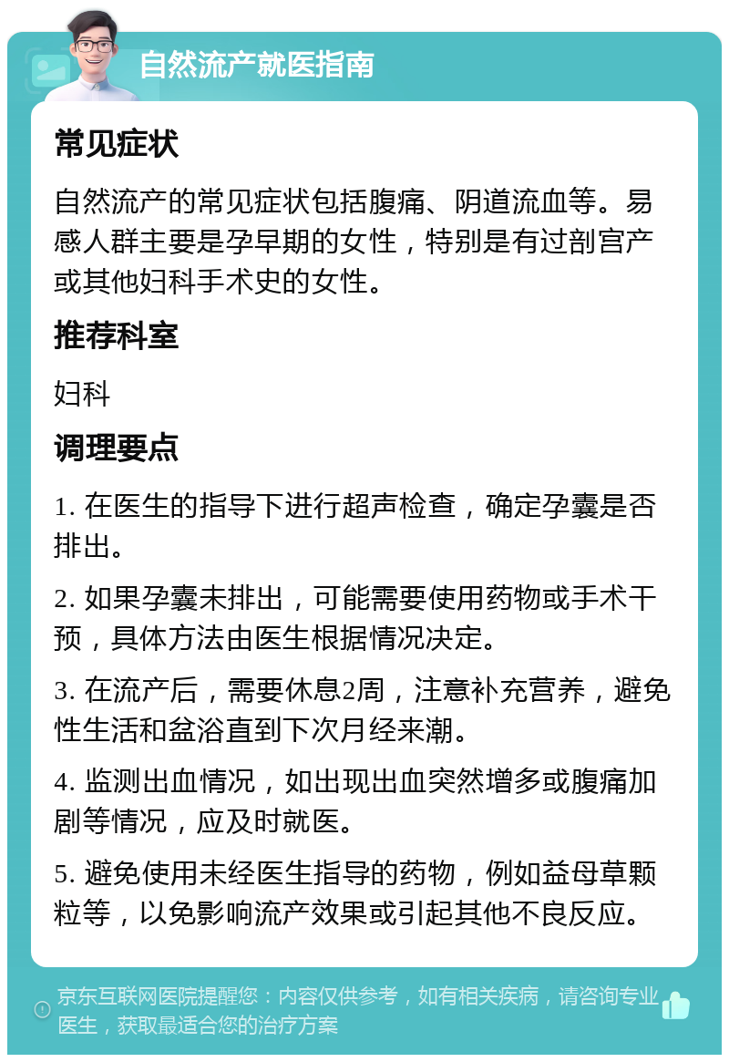 自然流产就医指南 常见症状 自然流产的常见症状包括腹痛、阴道流血等。易感人群主要是孕早期的女性，特别是有过剖宫产或其他妇科手术史的女性。 推荐科室 妇科 调理要点 1. 在医生的指导下进行超声检查，确定孕囊是否排出。 2. 如果孕囊未排出，可能需要使用药物或手术干预，具体方法由医生根据情况决定。 3. 在流产后，需要休息2周，注意补充营养，避免性生活和盆浴直到下次月经来潮。 4. 监测出血情况，如出现出血突然增多或腹痛加剧等情况，应及时就医。 5. 避免使用未经医生指导的药物，例如益母草颗粒等，以免影响流产效果或引起其他不良反应。