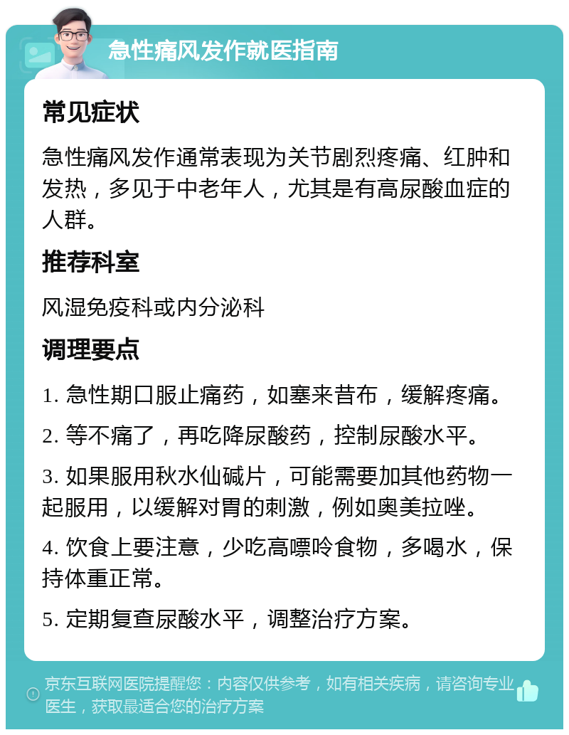 急性痛风发作就医指南 常见症状 急性痛风发作通常表现为关节剧烈疼痛、红肿和发热，多见于中老年人，尤其是有高尿酸血症的人群。 推荐科室 风湿免疫科或内分泌科 调理要点 1. 急性期口服止痛药，如塞来昔布，缓解疼痛。 2. 等不痛了，再吃降尿酸药，控制尿酸水平。 3. 如果服用秋水仙碱片，可能需要加其他药物一起服用，以缓解对胃的刺激，例如奥美拉唑。 4. 饮食上要注意，少吃高嘌呤食物，多喝水，保持体重正常。 5. 定期复查尿酸水平，调整治疗方案。