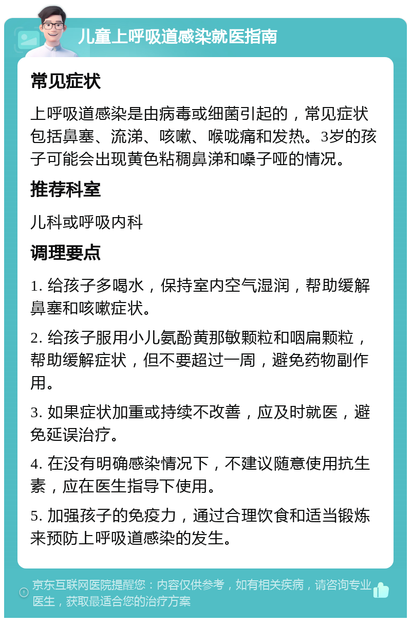 儿童上呼吸道感染就医指南 常见症状 上呼吸道感染是由病毒或细菌引起的，常见症状包括鼻塞、流涕、咳嗽、喉咙痛和发热。3岁的孩子可能会出现黄色粘稠鼻涕和嗓子哑的情况。 推荐科室 儿科或呼吸内科 调理要点 1. 给孩子多喝水，保持室内空气湿润，帮助缓解鼻塞和咳嗽症状。 2. 给孩子服用小儿氨酚黄那敏颗粒和咽扁颗粒，帮助缓解症状，但不要超过一周，避免药物副作用。 3. 如果症状加重或持续不改善，应及时就医，避免延误治疗。 4. 在没有明确感染情况下，不建议随意使用抗生素，应在医生指导下使用。 5. 加强孩子的免疫力，通过合理饮食和适当锻炼来预防上呼吸道感染的发生。