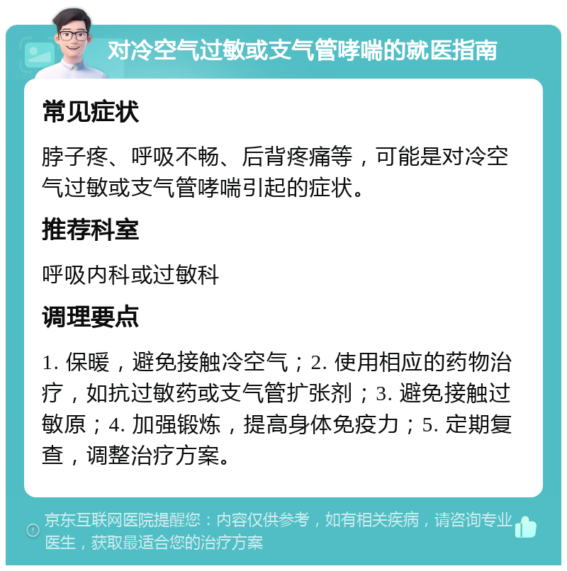 对冷空气过敏或支气管哮喘的就医指南 常见症状 脖子疼、呼吸不畅、后背疼痛等，可能是对冷空气过敏或支气管哮喘引起的症状。 推荐科室 呼吸内科或过敏科 调理要点 1. 保暖，避免接触冷空气；2. 使用相应的药物治疗，如抗过敏药或支气管扩张剂；3. 避免接触过敏原；4. 加强锻炼，提高身体免疫力；5. 定期复查，调整治疗方案。