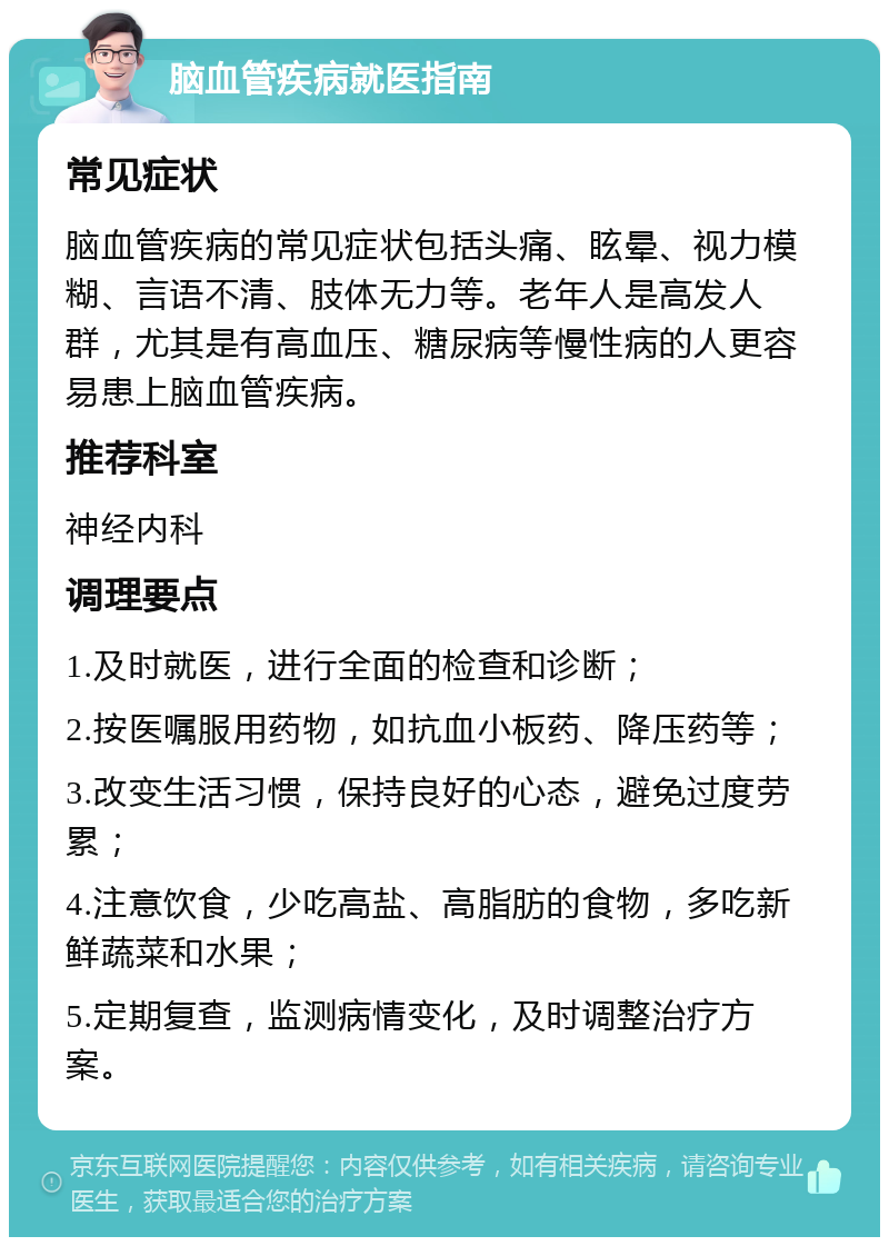 脑血管疾病就医指南 常见症状 脑血管疾病的常见症状包括头痛、眩晕、视力模糊、言语不清、肢体无力等。老年人是高发人群，尤其是有高血压、糖尿病等慢性病的人更容易患上脑血管疾病。 推荐科室 神经内科 调理要点 1.及时就医，进行全面的检查和诊断； 2.按医嘱服用药物，如抗血小板药、降压药等； 3.改变生活习惯，保持良好的心态，避免过度劳累； 4.注意饮食，少吃高盐、高脂肪的食物，多吃新鲜蔬菜和水果； 5.定期复查，监测病情变化，及时调整治疗方案。