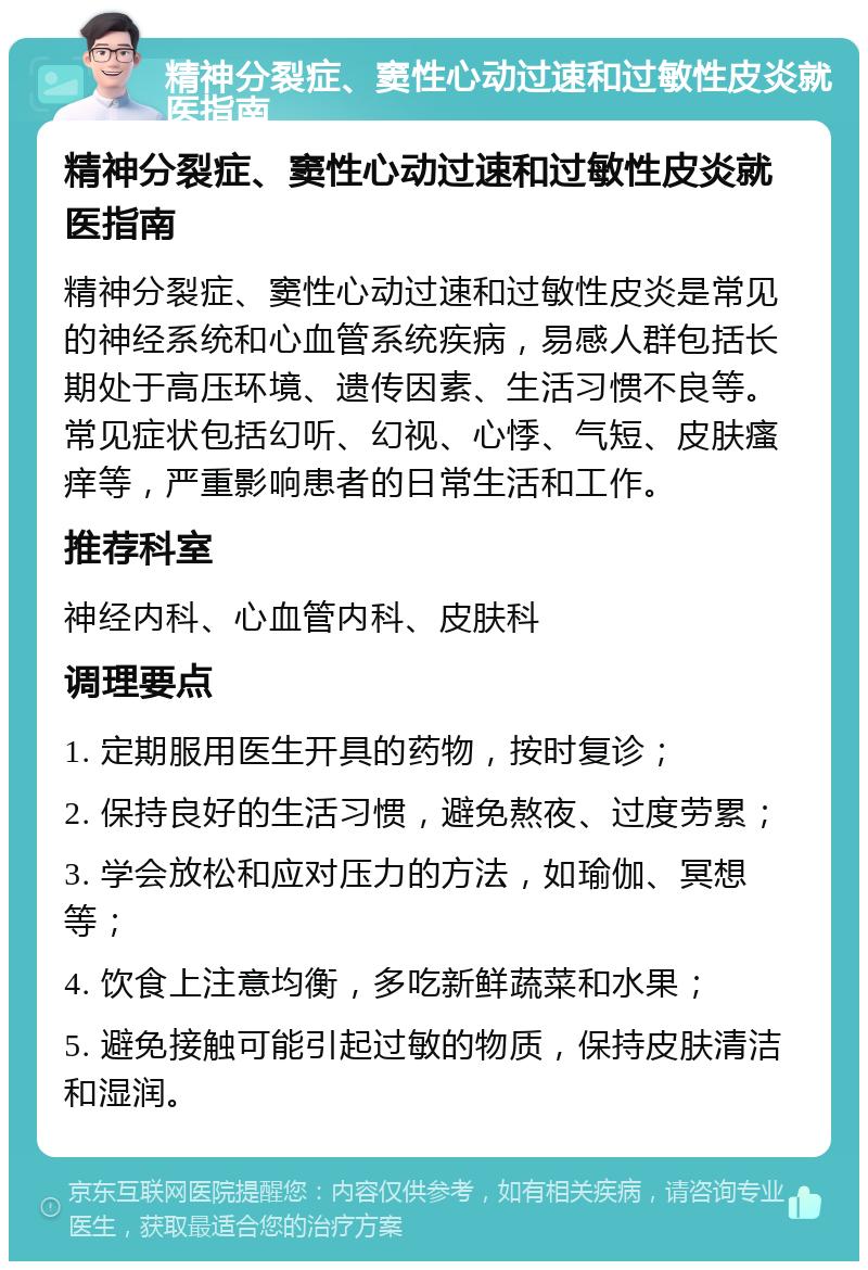 精神分裂症、窦性心动过速和过敏性皮炎就医指南 精神分裂症、窦性心动过速和过敏性皮炎就医指南 精神分裂症、窦性心动过速和过敏性皮炎是常见的神经系统和心血管系统疾病，易感人群包括长期处于高压环境、遗传因素、生活习惯不良等。常见症状包括幻听、幻视、心悸、气短、皮肤瘙痒等，严重影响患者的日常生活和工作。 推荐科室 神经内科、心血管内科、皮肤科 调理要点 1. 定期服用医生开具的药物，按时复诊； 2. 保持良好的生活习惯，避免熬夜、过度劳累； 3. 学会放松和应对压力的方法，如瑜伽、冥想等； 4. 饮食上注意均衡，多吃新鲜蔬菜和水果； 5. 避免接触可能引起过敏的物质，保持皮肤清洁和湿润。