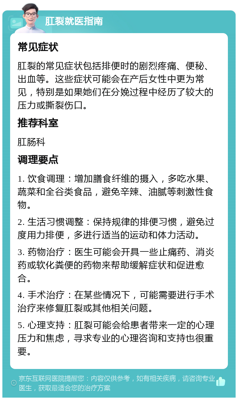 肛裂就医指南 常见症状 肛裂的常见症状包括排便时的剧烈疼痛、便秘、出血等。这些症状可能会在产后女性中更为常见，特别是如果她们在分娩过程中经历了较大的压力或撕裂伤口。 推荐科室 肛肠科 调理要点 1. 饮食调理：增加膳食纤维的摄入，多吃水果、蔬菜和全谷类食品，避免辛辣、油腻等刺激性食物。 2. 生活习惯调整：保持规律的排便习惯，避免过度用力排便，多进行适当的运动和体力活动。 3. 药物治疗：医生可能会开具一些止痛药、消炎药或软化粪便的药物来帮助缓解症状和促进愈合。 4. 手术治疗：在某些情况下，可能需要进行手术治疗来修复肛裂或其他相关问题。 5. 心理支持：肛裂可能会给患者带来一定的心理压力和焦虑，寻求专业的心理咨询和支持也很重要。