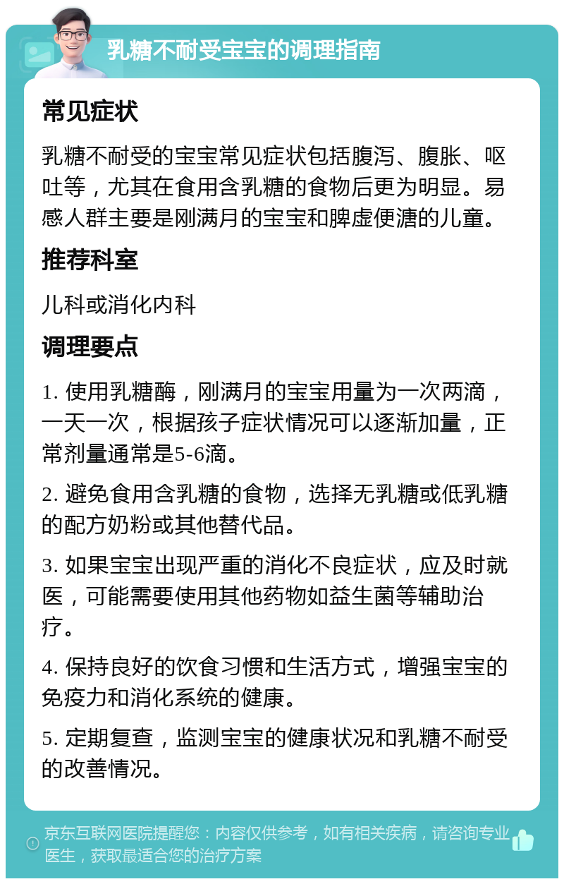 乳糖不耐受宝宝的调理指南 常见症状 乳糖不耐受的宝宝常见症状包括腹泻、腹胀、呕吐等，尤其在食用含乳糖的食物后更为明显。易感人群主要是刚满月的宝宝和脾虚便溏的儿童。 推荐科室 儿科或消化内科 调理要点 1. 使用乳糖酶，刚满月的宝宝用量为一次两滴，一天一次，根据孩子症状情况可以逐渐加量，正常剂量通常是5-6滴。 2. 避免食用含乳糖的食物，选择无乳糖或低乳糖的配方奶粉或其他替代品。 3. 如果宝宝出现严重的消化不良症状，应及时就医，可能需要使用其他药物如益生菌等辅助治疗。 4. 保持良好的饮食习惯和生活方式，增强宝宝的免疫力和消化系统的健康。 5. 定期复查，监测宝宝的健康状况和乳糖不耐受的改善情况。