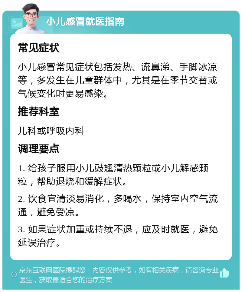 小儿感冒就医指南 常见症状 小儿感冒常见症状包括发热、流鼻涕、手脚冰凉等，多发生在儿童群体中，尤其是在季节交替或气候变化时更易感染。 推荐科室 儿科或呼吸内科 调理要点 1. 给孩子服用小儿豉翘清热颗粒或小儿解感颗粒，帮助退烧和缓解症状。 2. 饮食宜清淡易消化，多喝水，保持室内空气流通，避免受凉。 3. 如果症状加重或持续不退，应及时就医，避免延误治疗。