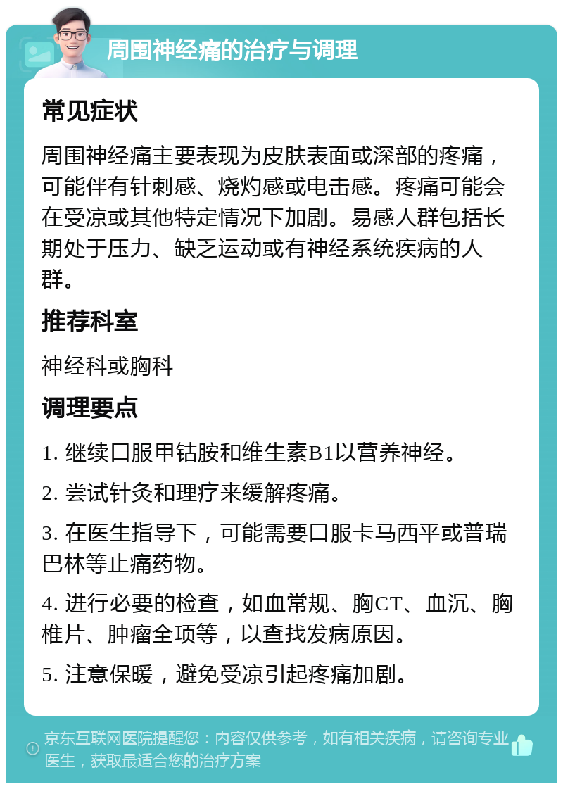 周围神经痛的治疗与调理 常见症状 周围神经痛主要表现为皮肤表面或深部的疼痛，可能伴有针刺感、烧灼感或电击感。疼痛可能会在受凉或其他特定情况下加剧。易感人群包括长期处于压力、缺乏运动或有神经系统疾病的人群。 推荐科室 神经科或胸科 调理要点 1. 继续口服甲钴胺和维生素B1以营养神经。 2. 尝试针灸和理疗来缓解疼痛。 3. 在医生指导下，可能需要口服卡马西平或普瑞巴林等止痛药物。 4. 进行必要的检查，如血常规、胸CT、血沉、胸椎片、肿瘤全项等，以查找发病原因。 5. 注意保暖，避免受凉引起疼痛加剧。