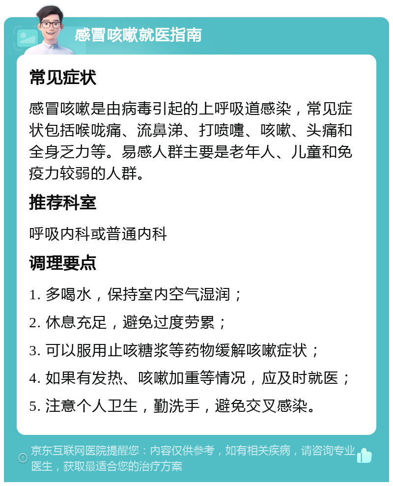 感冒咳嗽就医指南 常见症状 感冒咳嗽是由病毒引起的上呼吸道感染，常见症状包括喉咙痛、流鼻涕、打喷嚏、咳嗽、头痛和全身乏力等。易感人群主要是老年人、儿童和免疫力较弱的人群。 推荐科室 呼吸内科或普通内科 调理要点 1. 多喝水，保持室内空气湿润； 2. 休息充足，避免过度劳累； 3. 可以服用止咳糖浆等药物缓解咳嗽症状； 4. 如果有发热、咳嗽加重等情况，应及时就医； 5. 注意个人卫生，勤洗手，避免交叉感染。