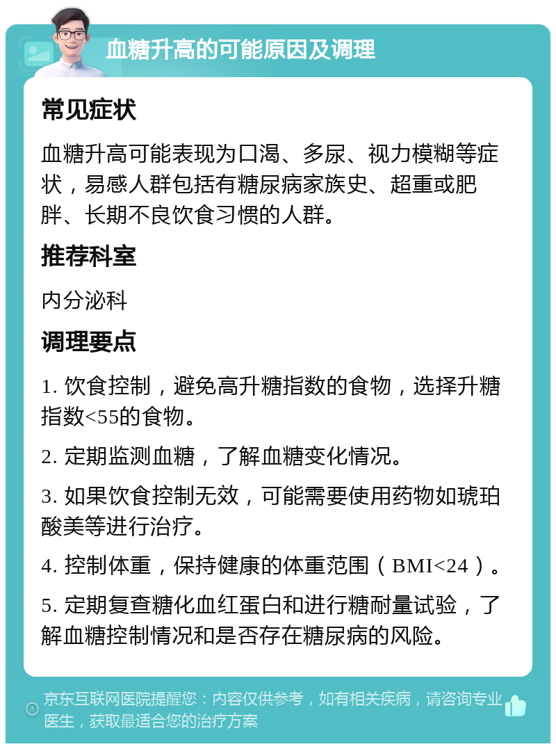 血糖升高的可能原因及调理 常见症状 血糖升高可能表现为口渴、多尿、视力模糊等症状，易感人群包括有糖尿病家族史、超重或肥胖、长期不良饮食习惯的人群。 推荐科室 内分泌科 调理要点 1. 饮食控制，避免高升糖指数的食物，选择升糖指数<55的食物。 2. 定期监测血糖，了解血糖变化情况。 3. 如果饮食控制无效，可能需要使用药物如琥珀酸美等进行治疗。 4. 控制体重，保持健康的体重范围（BMI<24）。 5. 定期复查糖化血红蛋白和进行糖耐量试验，了解血糖控制情况和是否存在糖尿病的风险。