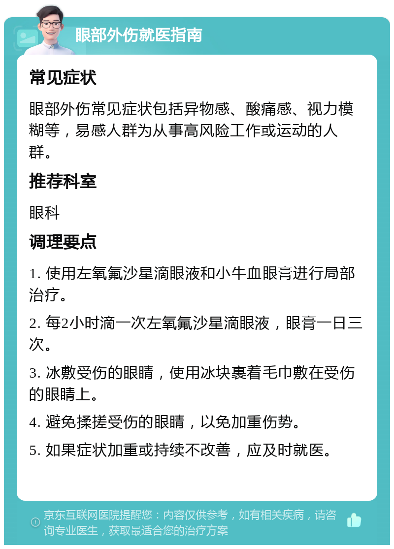 眼部外伤就医指南 常见症状 眼部外伤常见症状包括异物感、酸痛感、视力模糊等，易感人群为从事高风险工作或运动的人群。 推荐科室 眼科 调理要点 1. 使用左氧氟沙星滴眼液和小牛血眼膏进行局部治疗。 2. 每2小时滴一次左氧氟沙星滴眼液，眼膏一日三次。 3. 冰敷受伤的眼睛，使用冰块裹着毛巾敷在受伤的眼睛上。 4. 避免揉搓受伤的眼睛，以免加重伤势。 5. 如果症状加重或持续不改善，应及时就医。