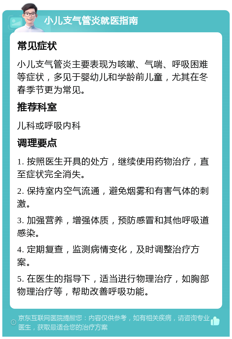 小儿支气管炎就医指南 常见症状 小儿支气管炎主要表现为咳嗽、气喘、呼吸困难等症状，多见于婴幼儿和学龄前儿童，尤其在冬春季节更为常见。 推荐科室 儿科或呼吸内科 调理要点 1. 按照医生开具的处方，继续使用药物治疗，直至症状完全消失。 2. 保持室内空气流通，避免烟雾和有害气体的刺激。 3. 加强营养，增强体质，预防感冒和其他呼吸道感染。 4. 定期复查，监测病情变化，及时调整治疗方案。 5. 在医生的指导下，适当进行物理治疗，如胸部物理治疗等，帮助改善呼吸功能。