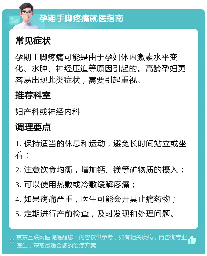 孕期手脚疼痛就医指南 常见症状 孕期手脚疼痛可能是由于孕妇体内激素水平变化、水肿、神经压迫等原因引起的。高龄孕妇更容易出现此类症状，需要引起重视。 推荐科室 妇产科或神经内科 调理要点 1. 保持适当的休息和运动，避免长时间站立或坐着； 2. 注意饮食均衡，增加钙、镁等矿物质的摄入； 3. 可以使用热敷或冷敷缓解疼痛； 4. 如果疼痛严重，医生可能会开具止痛药物； 5. 定期进行产前检查，及时发现和处理问题。