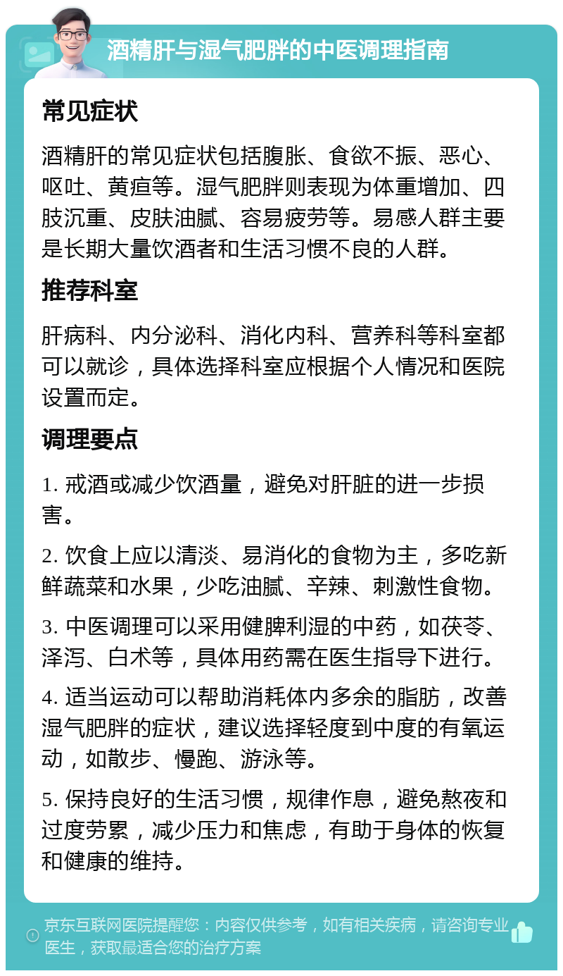 酒精肝与湿气肥胖的中医调理指南 常见症状 酒精肝的常见症状包括腹胀、食欲不振、恶心、呕吐、黄疸等。湿气肥胖则表现为体重增加、四肢沉重、皮肤油腻、容易疲劳等。易感人群主要是长期大量饮酒者和生活习惯不良的人群。 推荐科室 肝病科、内分泌科、消化内科、营养科等科室都可以就诊，具体选择科室应根据个人情况和医院设置而定。 调理要点 1. 戒酒或减少饮酒量，避免对肝脏的进一步损害。 2. 饮食上应以清淡、易消化的食物为主，多吃新鲜蔬菜和水果，少吃油腻、辛辣、刺激性食物。 3. 中医调理可以采用健脾利湿的中药，如茯苓、泽泻、白术等，具体用药需在医生指导下进行。 4. 适当运动可以帮助消耗体内多余的脂肪，改善湿气肥胖的症状，建议选择轻度到中度的有氧运动，如散步、慢跑、游泳等。 5. 保持良好的生活习惯，规律作息，避免熬夜和过度劳累，减少压力和焦虑，有助于身体的恢复和健康的维持。