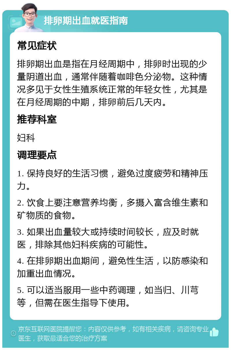 排卵期出血就医指南 常见症状 排卵期出血是指在月经周期中，排卵时出现的少量阴道出血，通常伴随着咖啡色分泌物。这种情况多见于女性生殖系统正常的年轻女性，尤其是在月经周期的中期，排卵前后几天内。 推荐科室 妇科 调理要点 1. 保持良好的生活习惯，避免过度疲劳和精神压力。 2. 饮食上要注意营养均衡，多摄入富含维生素和矿物质的食物。 3. 如果出血量较大或持续时间较长，应及时就医，排除其他妇科疾病的可能性。 4. 在排卵期出血期间，避免性生活，以防感染和加重出血情况。 5. 可以适当服用一些中药调理，如当归、川芎等，但需在医生指导下使用。