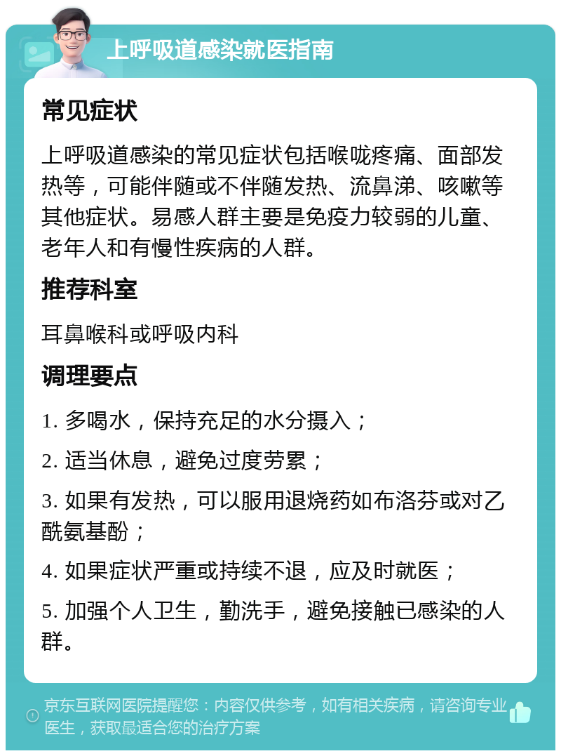 上呼吸道感染就医指南 常见症状 上呼吸道感染的常见症状包括喉咙疼痛、面部发热等，可能伴随或不伴随发热、流鼻涕、咳嗽等其他症状。易感人群主要是免疫力较弱的儿童、老年人和有慢性疾病的人群。 推荐科室 耳鼻喉科或呼吸内科 调理要点 1. 多喝水，保持充足的水分摄入； 2. 适当休息，避免过度劳累； 3. 如果有发热，可以服用退烧药如布洛芬或对乙酰氨基酚； 4. 如果症状严重或持续不退，应及时就医； 5. 加强个人卫生，勤洗手，避免接触已感染的人群。