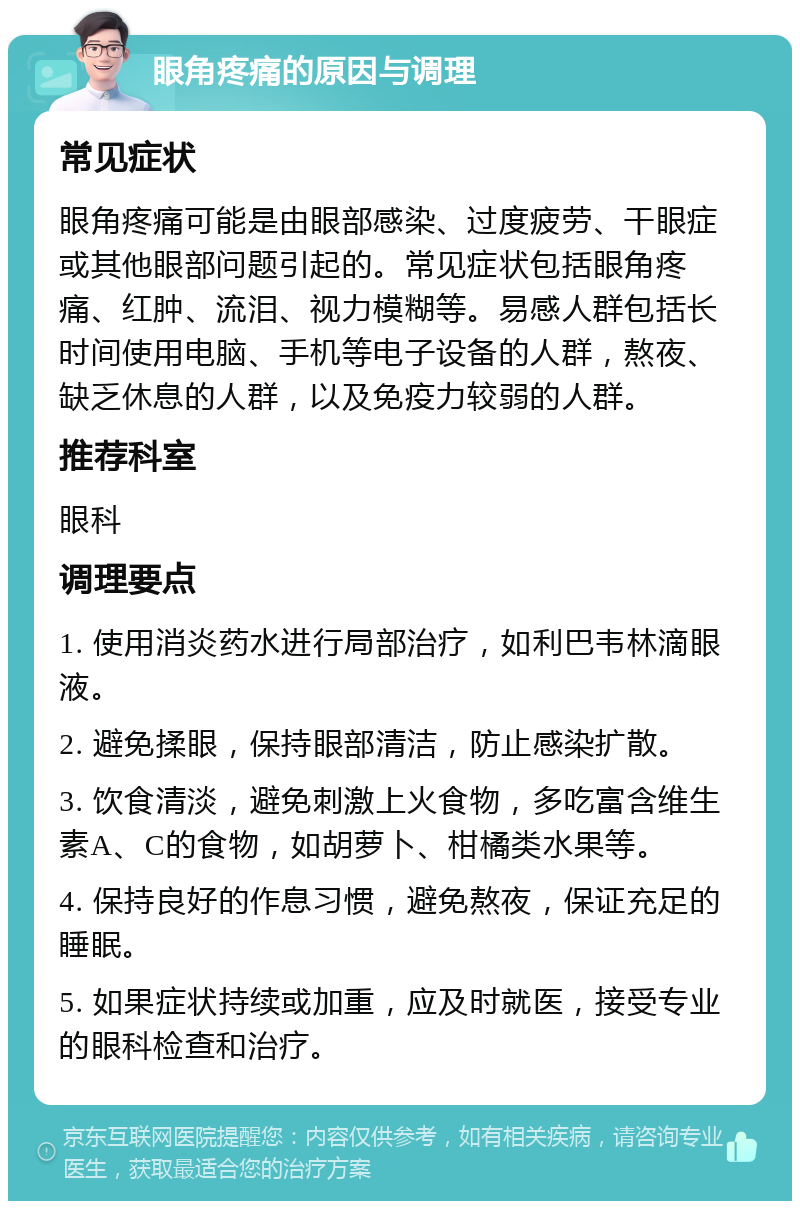 眼角疼痛的原因与调理 常见症状 眼角疼痛可能是由眼部感染、过度疲劳、干眼症或其他眼部问题引起的。常见症状包括眼角疼痛、红肿、流泪、视力模糊等。易感人群包括长时间使用电脑、手机等电子设备的人群，熬夜、缺乏休息的人群，以及免疫力较弱的人群。 推荐科室 眼科 调理要点 1. 使用消炎药水进行局部治疗，如利巴韦林滴眼液。 2. 避免揉眼，保持眼部清洁，防止感染扩散。 3. 饮食清淡，避免刺激上火食物，多吃富含维生素A、C的食物，如胡萝卜、柑橘类水果等。 4. 保持良好的作息习惯，避免熬夜，保证充足的睡眠。 5. 如果症状持续或加重，应及时就医，接受专业的眼科检查和治疗。