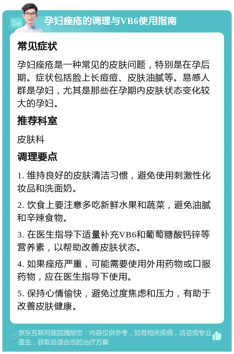 孕妇痤疮的调理与VB6使用指南 常见症状 孕妇痤疮是一种常见的皮肤问题，特别是在孕后期。症状包括脸上长痘痘、皮肤油腻等。易感人群是孕妇，尤其是那些在孕期内皮肤状态变化较大的孕妇。 推荐科室 皮肤科 调理要点 1. 维持良好的皮肤清洁习惯，避免使用刺激性化妆品和洗面奶。 2. 饮食上要注意多吃新鲜水果和蔬菜，避免油腻和辛辣食物。 3. 在医生指导下适量补充VB6和葡萄糖酸钙锌等营养素，以帮助改善皮肤状态。 4. 如果痤疮严重，可能需要使用外用药物或口服药物，应在医生指导下使用。 5. 保持心情愉快，避免过度焦虑和压力，有助于改善皮肤健康。