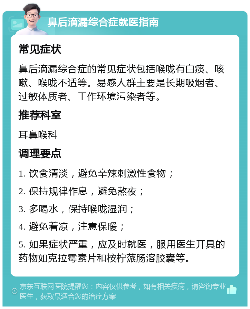 鼻后滴漏综合症就医指南 常见症状 鼻后滴漏综合症的常见症状包括喉咙有白痰、咳嗽、喉咙不适等。易感人群主要是长期吸烟者、过敏体质者、工作环境污染者等。 推荐科室 耳鼻喉科 调理要点 1. 饮食清淡，避免辛辣刺激性食物； 2. 保持规律作息，避免熬夜； 3. 多喝水，保持喉咙湿润； 4. 避免着凉，注意保暖； 5. 如果症状严重，应及时就医，服用医生开具的药物如克拉霉素片和桉柠蒎肠溶胶囊等。