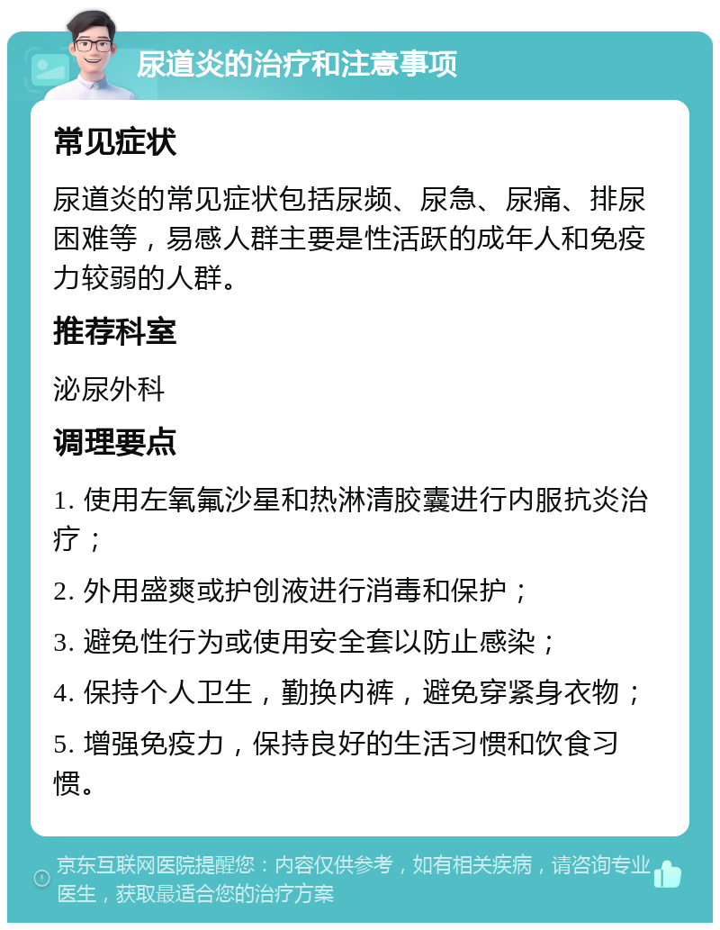 尿道炎的治疗和注意事项 常见症状 尿道炎的常见症状包括尿频、尿急、尿痛、排尿困难等，易感人群主要是性活跃的成年人和免疫力较弱的人群。 推荐科室 泌尿外科 调理要点 1. 使用左氧氟沙星和热淋清胶囊进行内服抗炎治疗； 2. 外用盛爽或护创液进行消毒和保护； 3. 避免性行为或使用安全套以防止感染； 4. 保持个人卫生，勤换内裤，避免穿紧身衣物； 5. 增强免疫力，保持良好的生活习惯和饮食习惯。