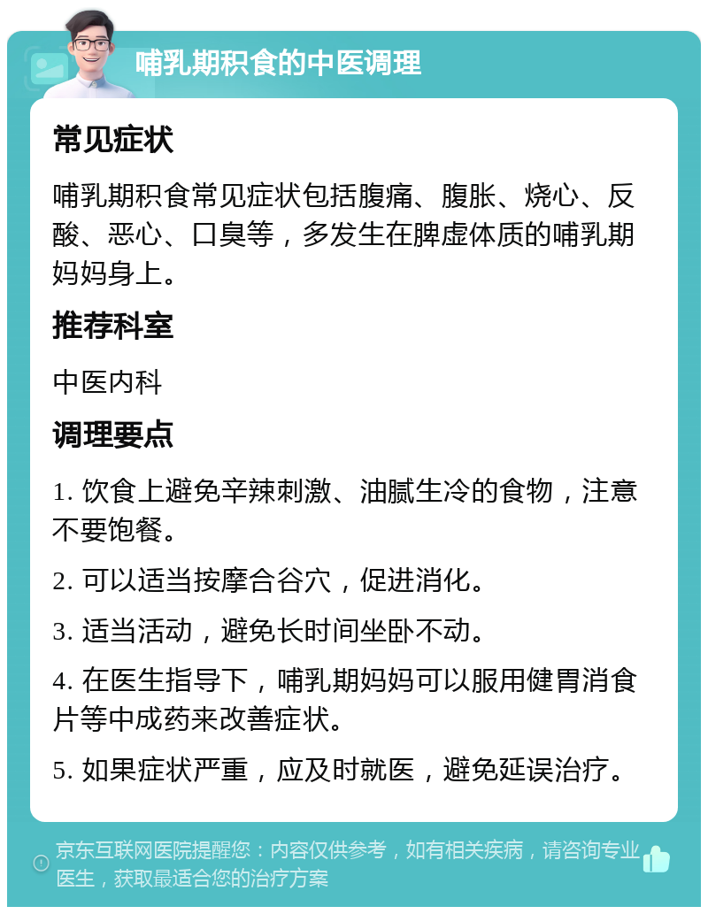 哺乳期积食的中医调理 常见症状 哺乳期积食常见症状包括腹痛、腹胀、烧心、反酸、恶心、口臭等，多发生在脾虚体质的哺乳期妈妈身上。 推荐科室 中医内科 调理要点 1. 饮食上避免辛辣刺激、油腻生冷的食物，注意不要饱餐。 2. 可以适当按摩合谷穴，促进消化。 3. 适当活动，避免长时间坐卧不动。 4. 在医生指导下，哺乳期妈妈可以服用健胃消食片等中成药来改善症状。 5. 如果症状严重，应及时就医，避免延误治疗。