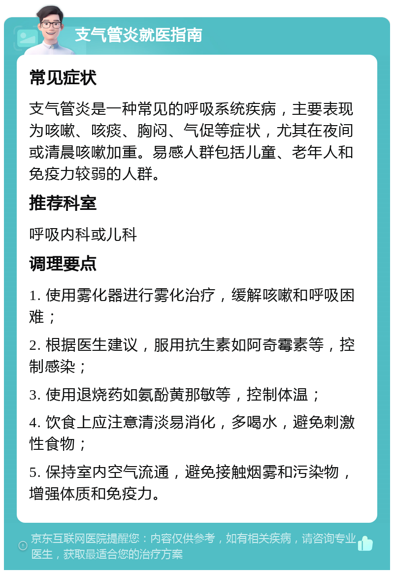 支气管炎就医指南 常见症状 支气管炎是一种常见的呼吸系统疾病，主要表现为咳嗽、咳痰、胸闷、气促等症状，尤其在夜间或清晨咳嗽加重。易感人群包括儿童、老年人和免疫力较弱的人群。 推荐科室 呼吸内科或儿科 调理要点 1. 使用雾化器进行雾化治疗，缓解咳嗽和呼吸困难； 2. 根据医生建议，服用抗生素如阿奇霉素等，控制感染； 3. 使用退烧药如氨酚黄那敏等，控制体温； 4. 饮食上应注意清淡易消化，多喝水，避免刺激性食物； 5. 保持室内空气流通，避免接触烟雾和污染物，增强体质和免疫力。