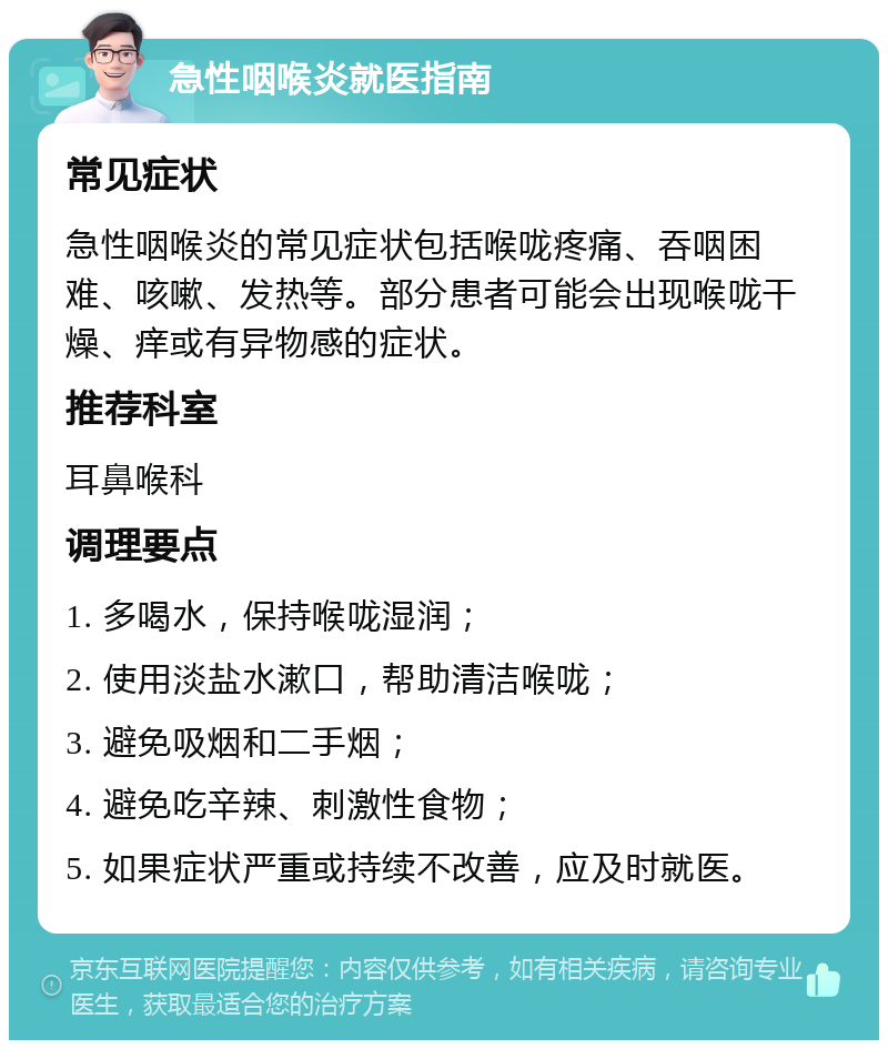 急性咽喉炎就医指南 常见症状 急性咽喉炎的常见症状包括喉咙疼痛、吞咽困难、咳嗽、发热等。部分患者可能会出现喉咙干燥、痒或有异物感的症状。 推荐科室 耳鼻喉科 调理要点 1. 多喝水，保持喉咙湿润； 2. 使用淡盐水漱口，帮助清洁喉咙； 3. 避免吸烟和二手烟； 4. 避免吃辛辣、刺激性食物； 5. 如果症状严重或持续不改善，应及时就医。