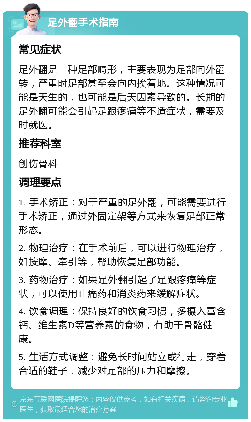 足外翻手术指南 常见症状 足外翻是一种足部畸形，主要表现为足部向外翻转，严重时足部甚至会向内挨着地。这种情况可能是天生的，也可能是后天因素导致的。长期的足外翻可能会引起足跟疼痛等不适症状，需要及时就医。 推荐科室 创伤骨科 调理要点 1. 手术矫正：对于严重的足外翻，可能需要进行手术矫正，通过外固定架等方式来恢复足部正常形态。 2. 物理治疗：在手术前后，可以进行物理治疗，如按摩、牵引等，帮助恢复足部功能。 3. 药物治疗：如果足外翻引起了足跟疼痛等症状，可以使用止痛药和消炎药来缓解症状。 4. 饮食调理：保持良好的饮食习惯，多摄入富含钙、维生素D等营养素的食物，有助于骨骼健康。 5. 生活方式调整：避免长时间站立或行走，穿着合适的鞋子，减少对足部的压力和摩擦。